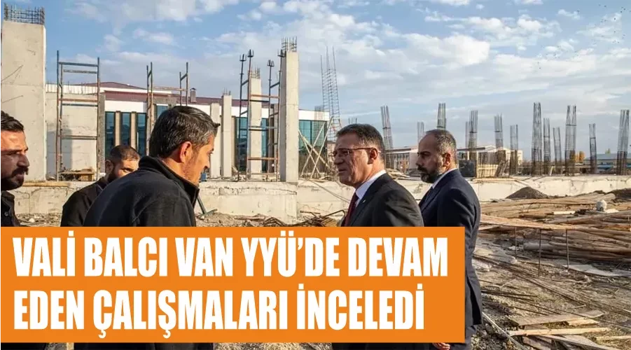 Vali Balcı Van YYÜ’de devam eden çalışmaları inceledi