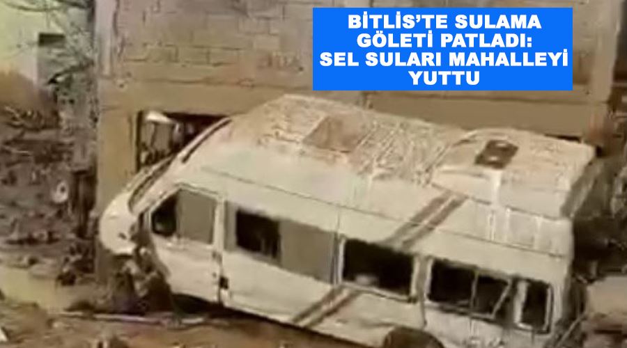 Bitlis’te sulama göleti patladı: Sel suları mahalleyi yuttu