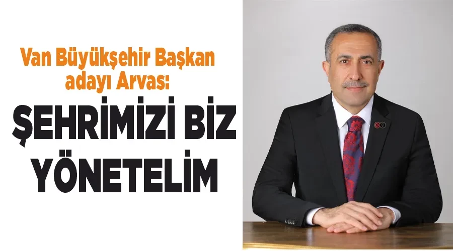 Van Büyükşehir Başkan adayı Arvas: Şehrimizi biz yönetelim