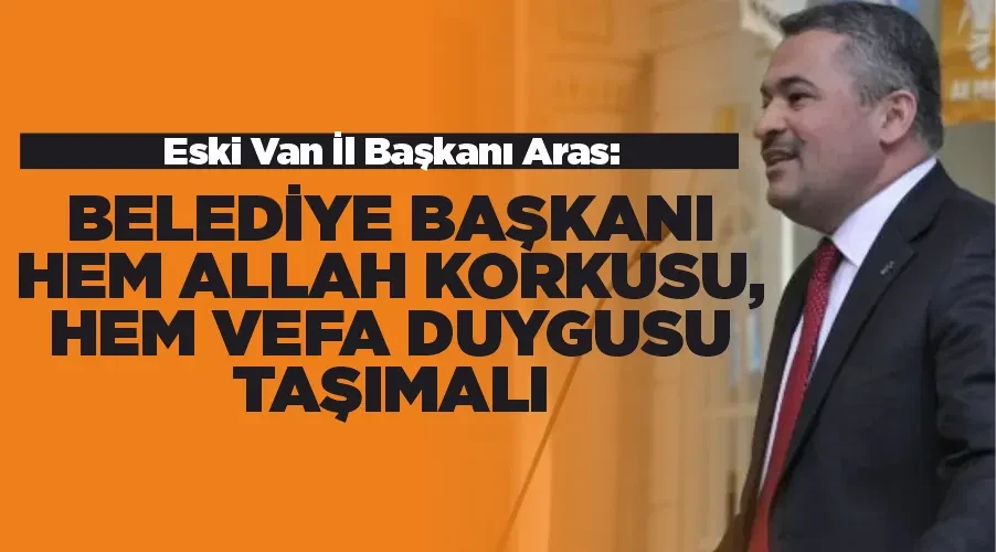 Eski Van İl Başkanı Aras: Belediye Başkanı Hem Allah Korkusu, Hem Vefa Duygusu Taşımalı